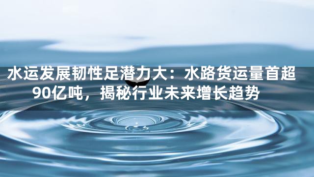 水运发展韧性足潜力大：水路货运量首超90亿吨，揭秘行业未来增长趋势