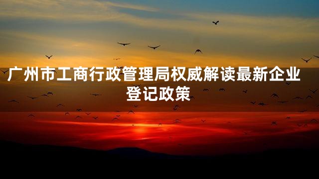 广州市工商行政管理局权威解读最新企业登记政策