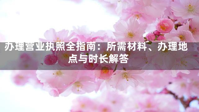 办理营业执照全指南：所需材料、办理地点与时长解答