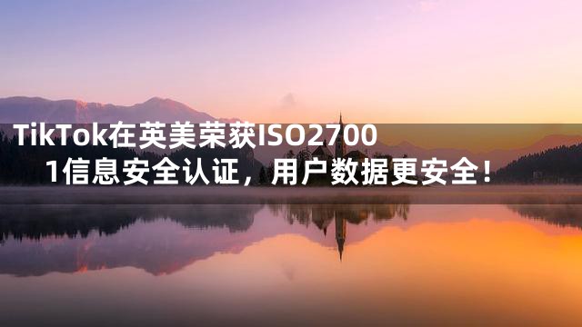 TikTok在英美荣获ISO27001信息安全认证，用户数据更安全！
