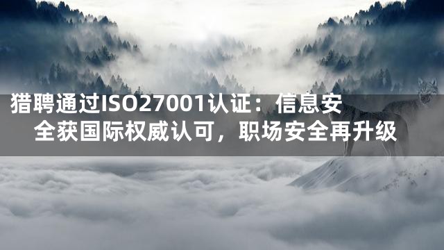 猎聘通过ISO27001认证：信息安全获国际权威认可，职场安全再升级