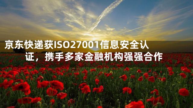 京东快递获ISO27001信息安全认证，携手多家金融机构强强合作