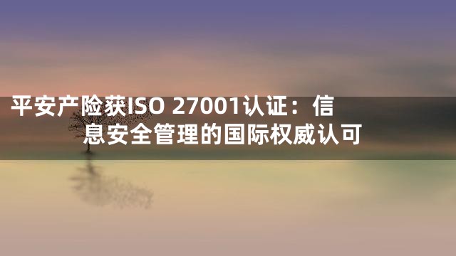 平安产险获ISO 27001认证：信息安全管理的国际权威认可