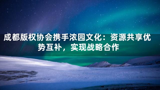 成都版权协会携手浓园文化：资源共享优势互补，实现战略合作