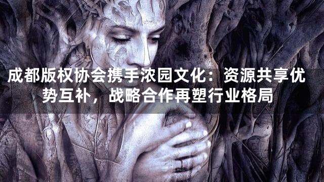 成都版权协会携手浓园文化：资源共享优势互补，战略合作再塑行业格局