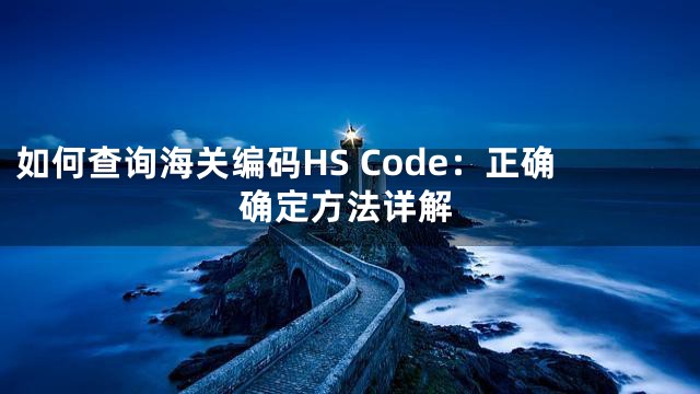 如何查询海关编码HS Code：正确确定方法详解