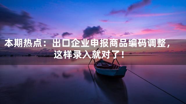 本期热点：出口企业申报商品编码调整，这样录入就对了！