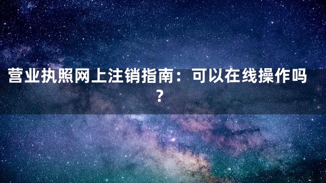 营业执照网上注销指南：可以在线操作吗？