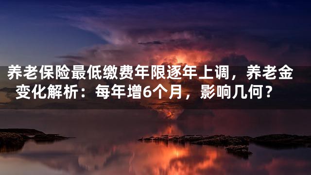 养老保险最低缴费年限逐年上调，养老金变化解析：每年增6个月，影响几何？