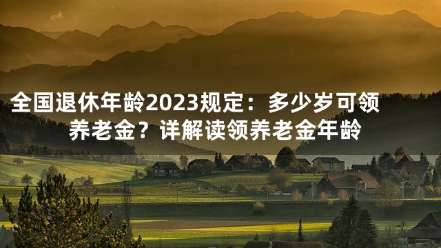 全国退休年龄2023规定：多少岁可领养老金？详解读领养老金年龄