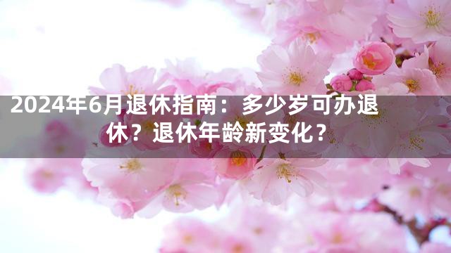 2024年6月退休指南：多少岁可办退休？退休年龄新变化？