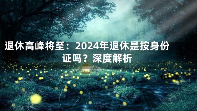 退休高峰将至：2024年退休是按身份证吗？深度解析