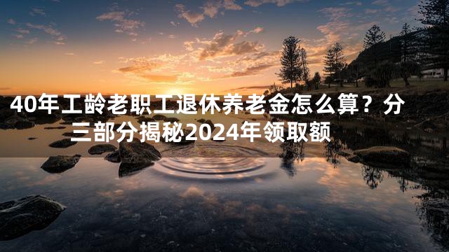 40年工龄老职工退休养老金怎么算？分三部分揭秘2024年领取额