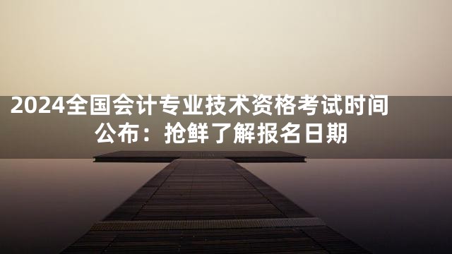 2024全国会计专业技术资格考试时间公布：抢鲜了解报名日期