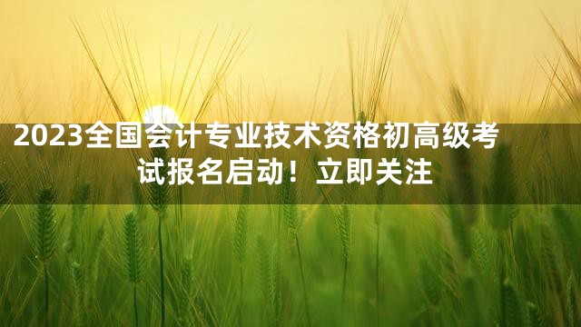 2023全国会计专业技术资格初高级考试报名启动！立即关注