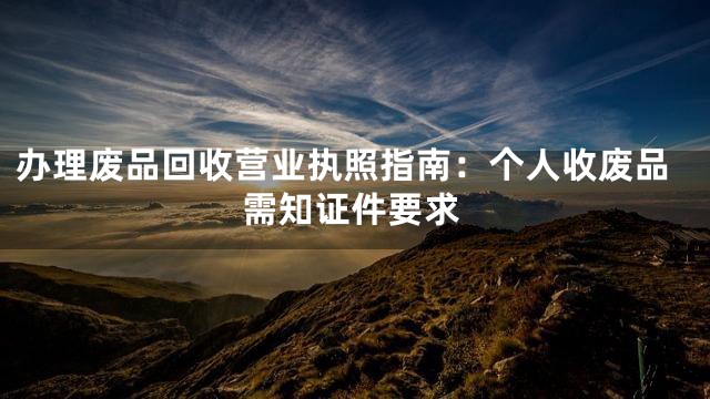 办理废品回收营业执照指南：个人收废品需知证件要求