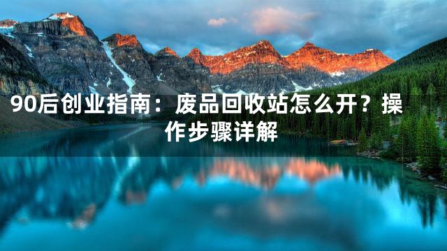 90后创业指南：废品回收站怎么开？操作步骤详解