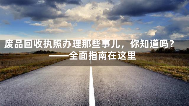 废品回收执照办理那些事儿，你知道吗？——全面指南在这里