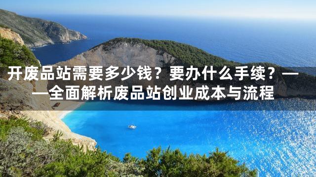 开废品站需要多少钱？要办什么手续？——全面解析废品站创业成本与流程