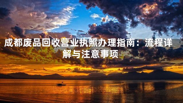 成都废品回收营业执照办理指南：流程详解与注意事项