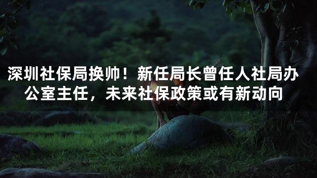 深圳社保局换帅！新任局长曾任人社局办公室主任，未来社保政策或有新动向
