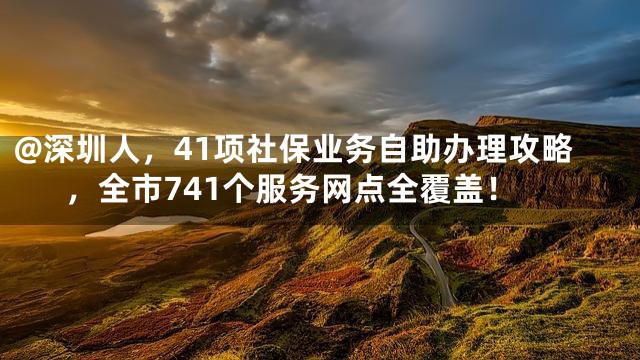 @深圳人，41项社保业务自助办理攻略，全市741个服务网点全覆盖！