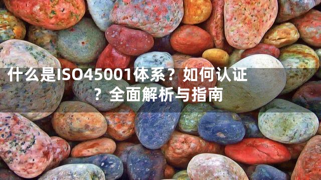 什么是ISO45001体系？如何认证？全面解析与指南
