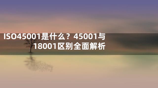 ISO45001是什么？45001与18001区别全面解析