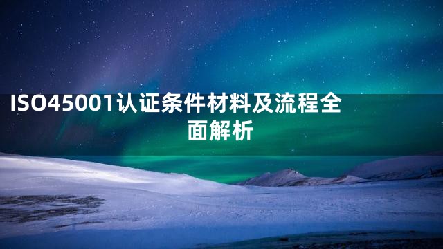 ISO45001认证条件材料及流程全面解析