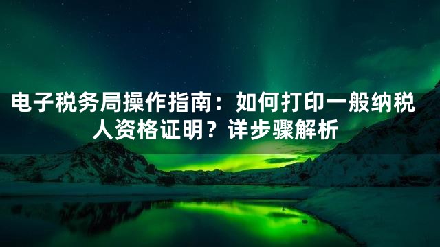 电子税务局操作指南：如何打印一般纳税人资格证明？详步骤解析