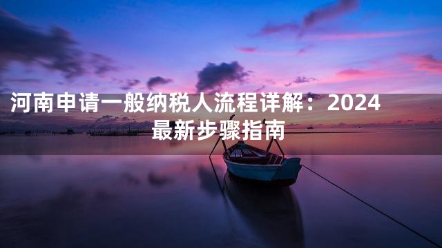 河南申请一般纳税人流程详解：2024最新步骤指南
