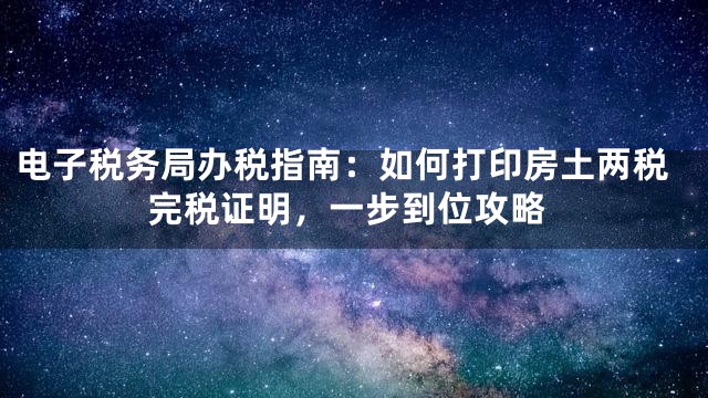 电子税务局办税指南：如何打印房土两税完税证明，一步到位攻略