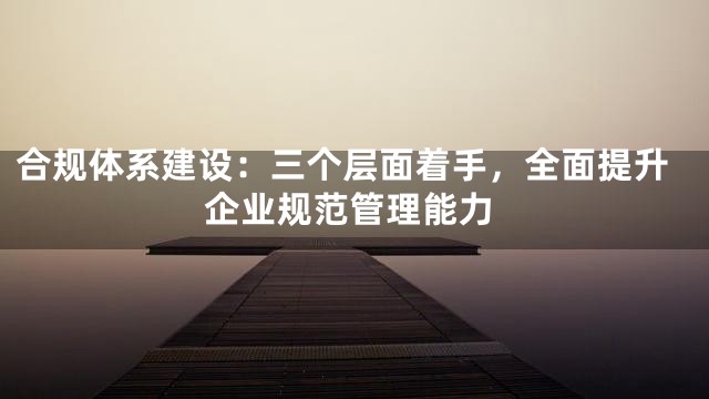 合规体系建设：三个层面着手，全面提升企业规范管理能力