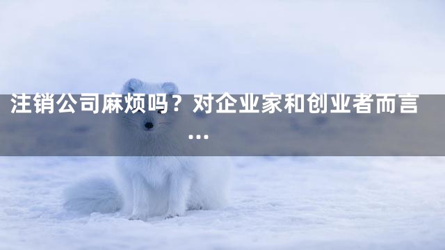 注销公司麻烦吗？对企业家和创业者而言...