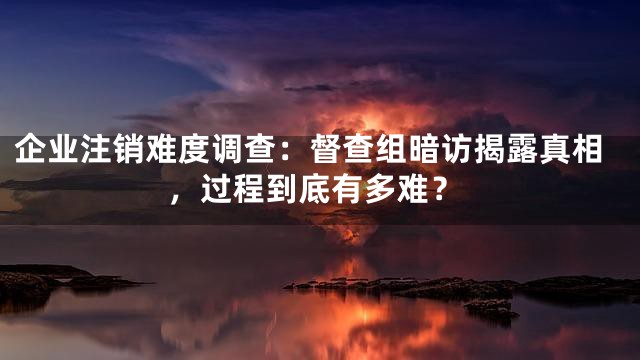 企业注销难度调查：督查组暗访揭露真相，过程到底有多难？