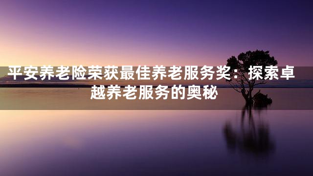 平安养老险荣获最佳养老服务奖：探索卓越养老服务的奥秘