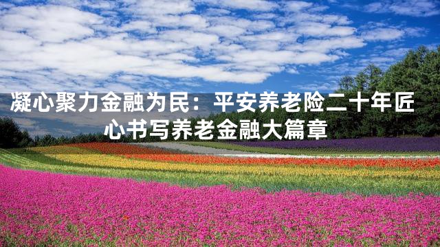 凝心聚力金融为民：平安养老险二十年匠心书写养老金融大篇章