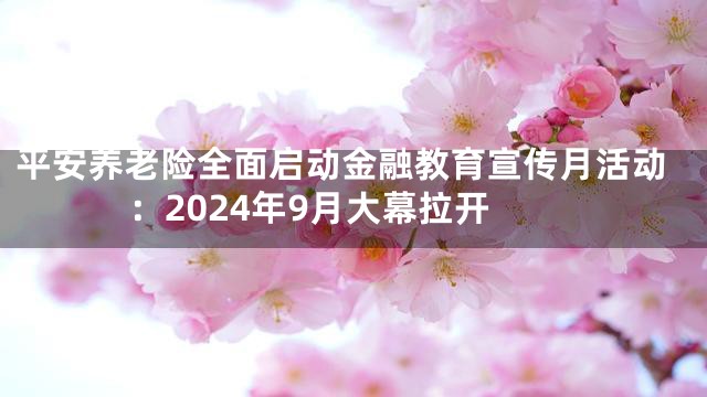 平安养老险全面启动金融教育宣传月活动：2024年9月大幕拉开