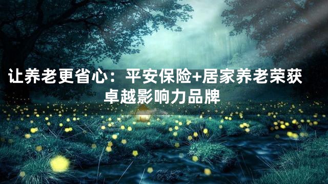 让养老更省心：平安保险+居家养老荣获卓越影响力品牌