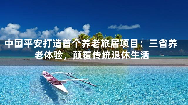 中国平安打造首个养老旅居项目：三省养老体验，颠覆传统退休生活