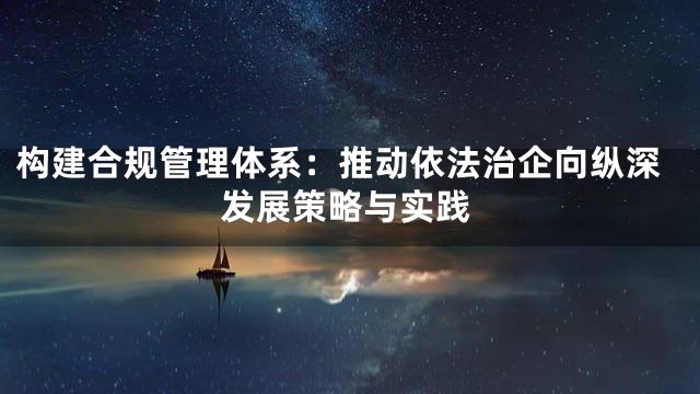 构建合规管理体系：推动依法治企向纵深发展策略与实践