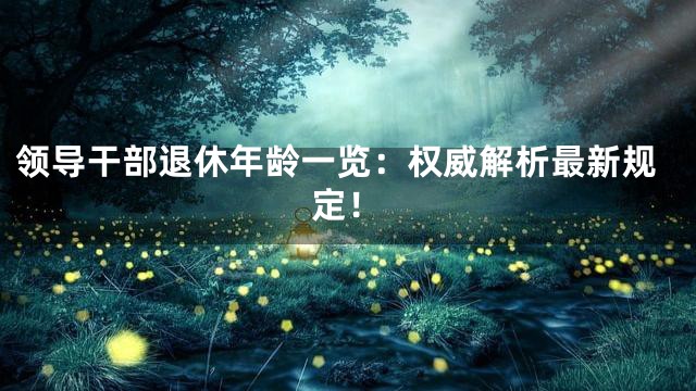 领导干部退休年龄一览：权威解析最新规定！