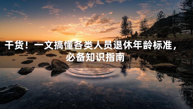 干货！一文搞懂各类人员退休年龄标准，必备知识指南