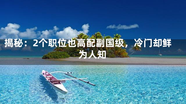 揭秘：2个职位也高配副国级，冷门却鲜为人知
