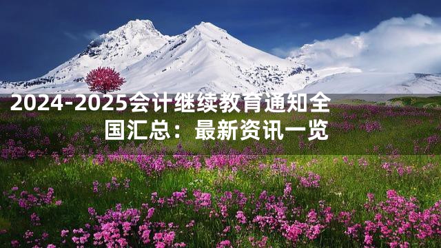 2024-2025会计继续教育通知全国汇总：最新资讯一览