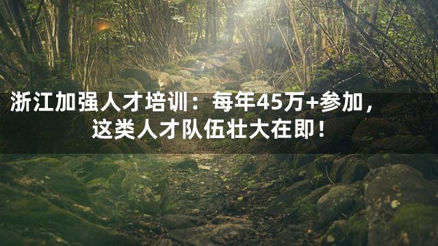 浙江加强人才培训：每年45万+参加，这类人才队伍壮大在即！