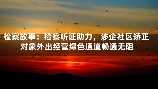 检察故事：检察听证助力，涉企社区矫正对象外出经营绿色通道畅通无阻