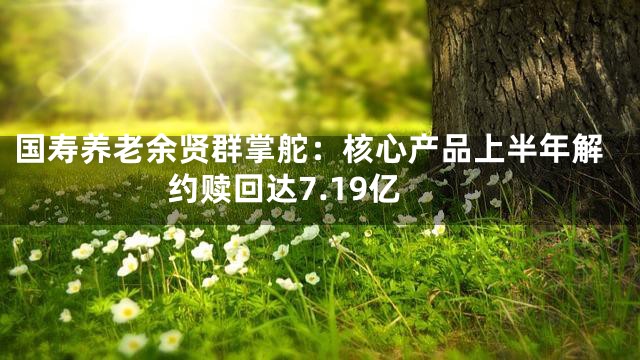 国寿养老余贤群掌舵：核心产品上半年解约赎回达7.19亿