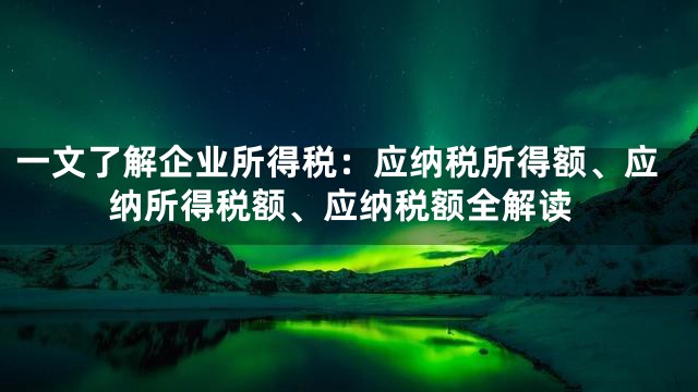 一文了解企业所得税：应纳税所得额、应纳所得税额、应纳税额全解读
