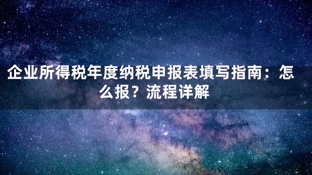 企业所得税年度纳税申报表填写指南：怎么报？流程详解